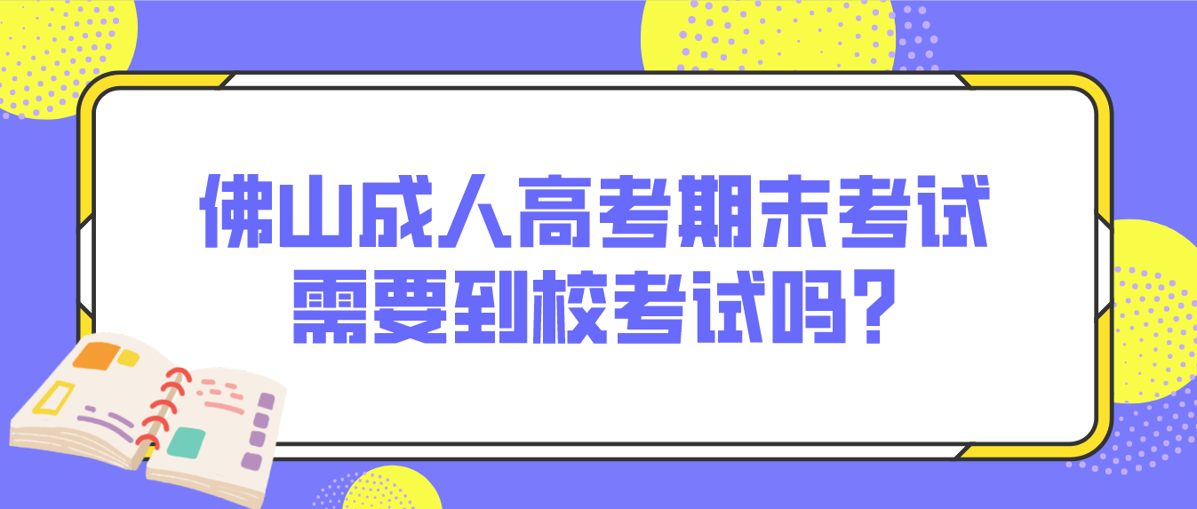 佛山成人高考期末考试需要到校考试吗?